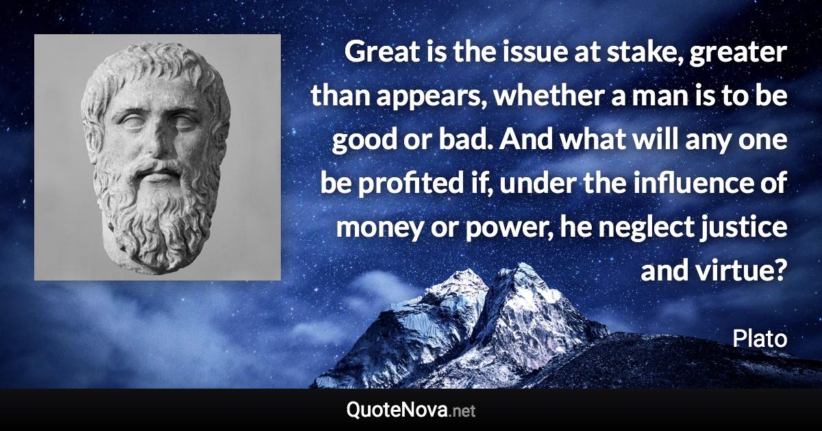 Great is the issue at stake, greater than appears, whether a man is to be good or bad. And what will any one be profited if, under the influence of money or power, he neglect justice and virtue? - Plato quote