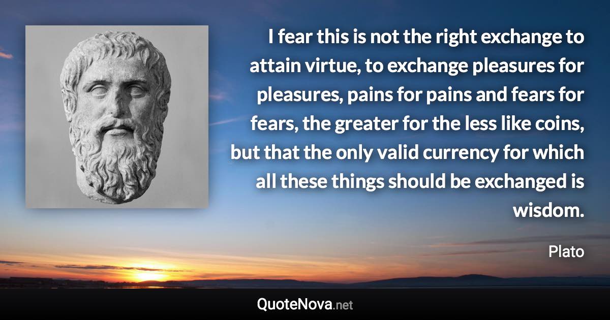 I fear this is not the right exchange to attain virtue, to exchange pleasures for pleasures, pains for pains and fears for fears, the greater for the less like coins, but that the only valid currency for which all these things should be exchanged is wisdom. - Plato quote