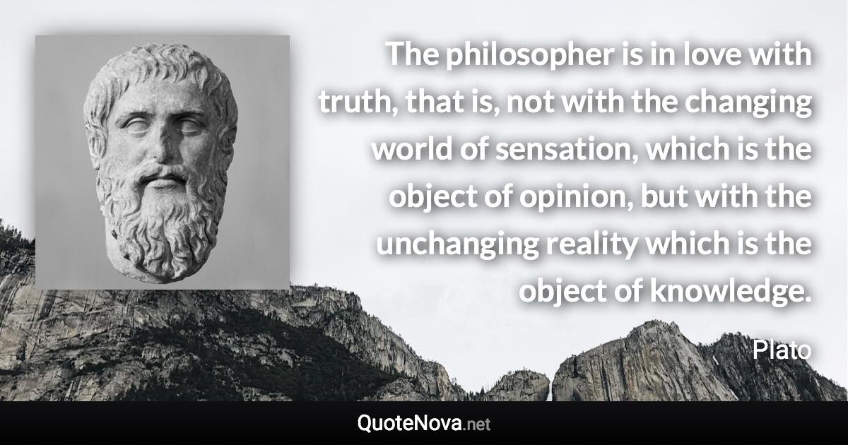 The philosopher is in love with truth, that is, not with the changing world of sensation, which is the object of opinion, but with the unchanging reality which is the object of knowledge. - Plato quote