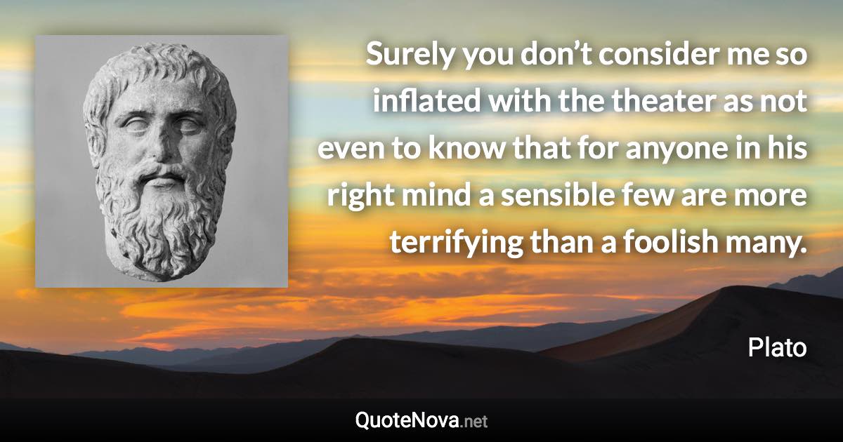 Surely you don’t consider me so inflated with the theater as not even to know that for anyone in his right mind a sensible few are more terrifying than a foolish many. - Plato quote