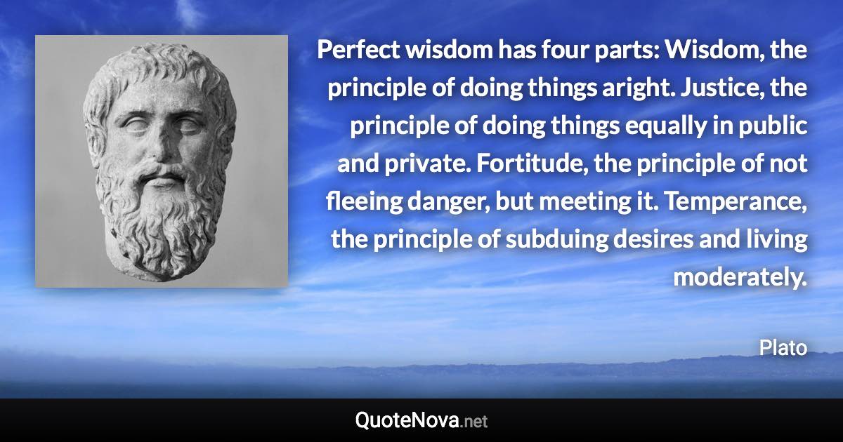 Perfect wisdom has four parts: Wisdom, the principle of doing things aright. Justice, the principle of doing things equally in public and private. Fortitude, the principle of not fleeing danger, but meeting it. Temperance, the principle of subduing desires and living moderately. - Plato quote