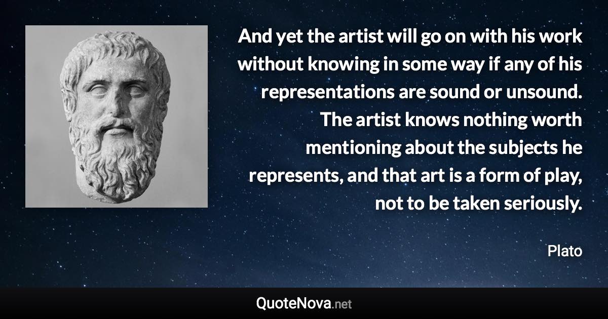 And yet the artist will go on with his work without knowing in some way if any of his representations are sound or unsound. The artist knows nothing worth mentioning about the subjects he represents, and that art is a form of play, not to be taken seriously. - Plato quote