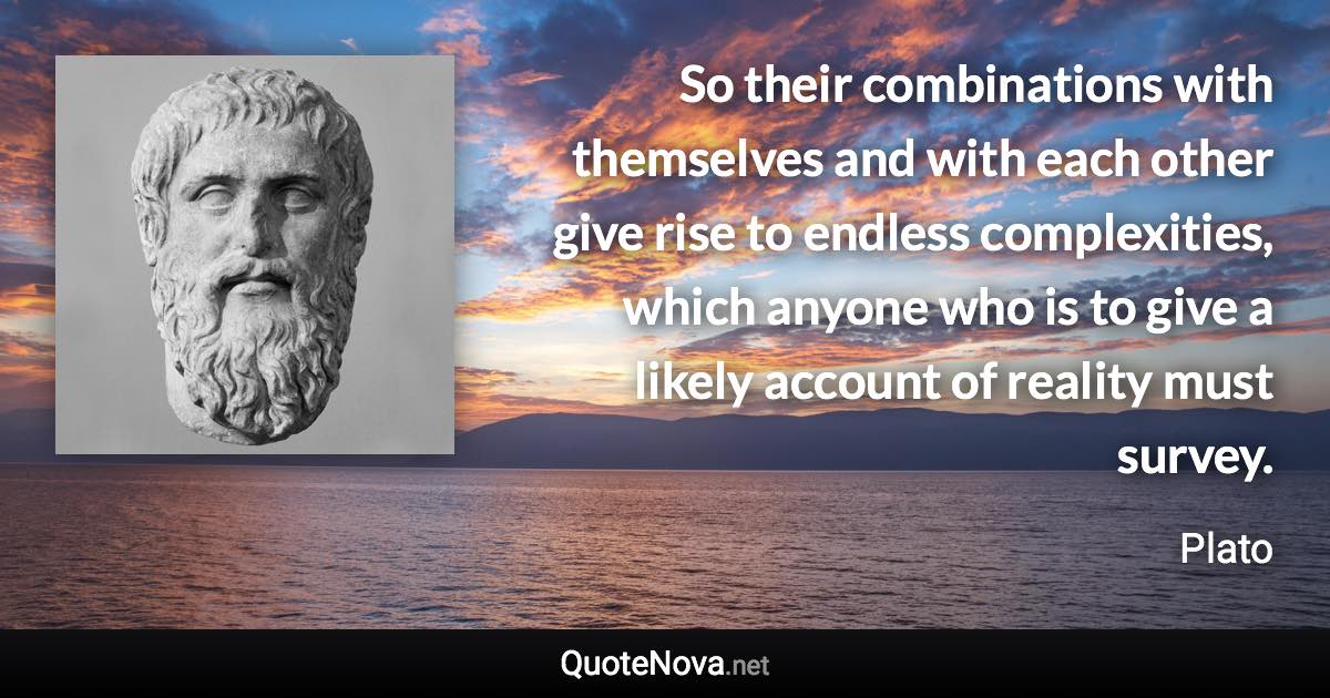 So their combinations with themselves and with each other give rise to endless complexities, which anyone who is to give a likely account of reality must survey. - Plato quote