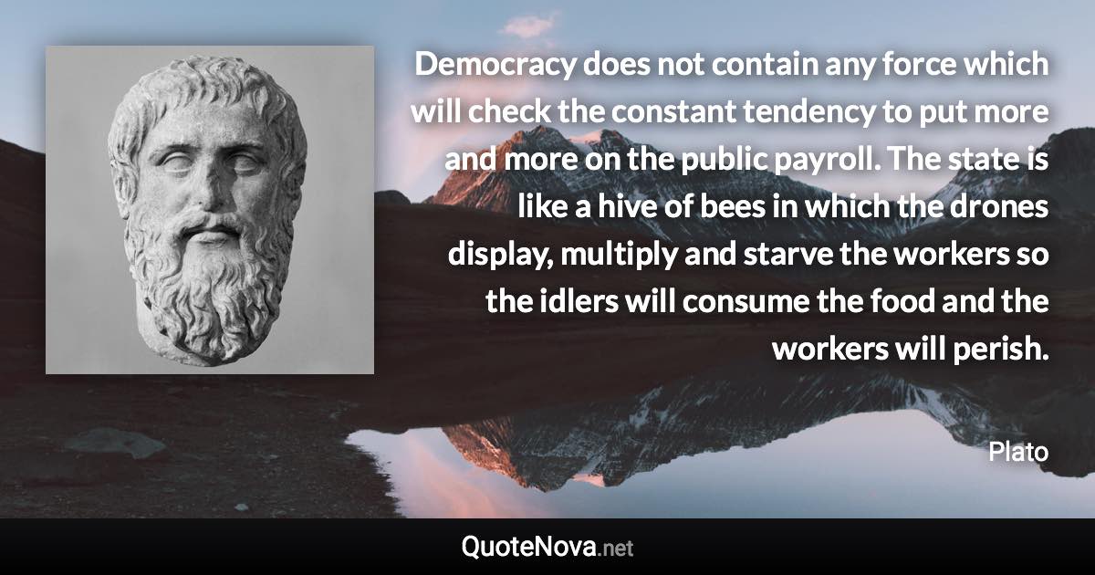 Democracy does not contain any force which will check the constant tendency to put more and more on the public payroll. The state is like a hive of bees in which the drones display, multiply and starve the workers so the idlers will consume the food and the workers will perish. - Plato quote