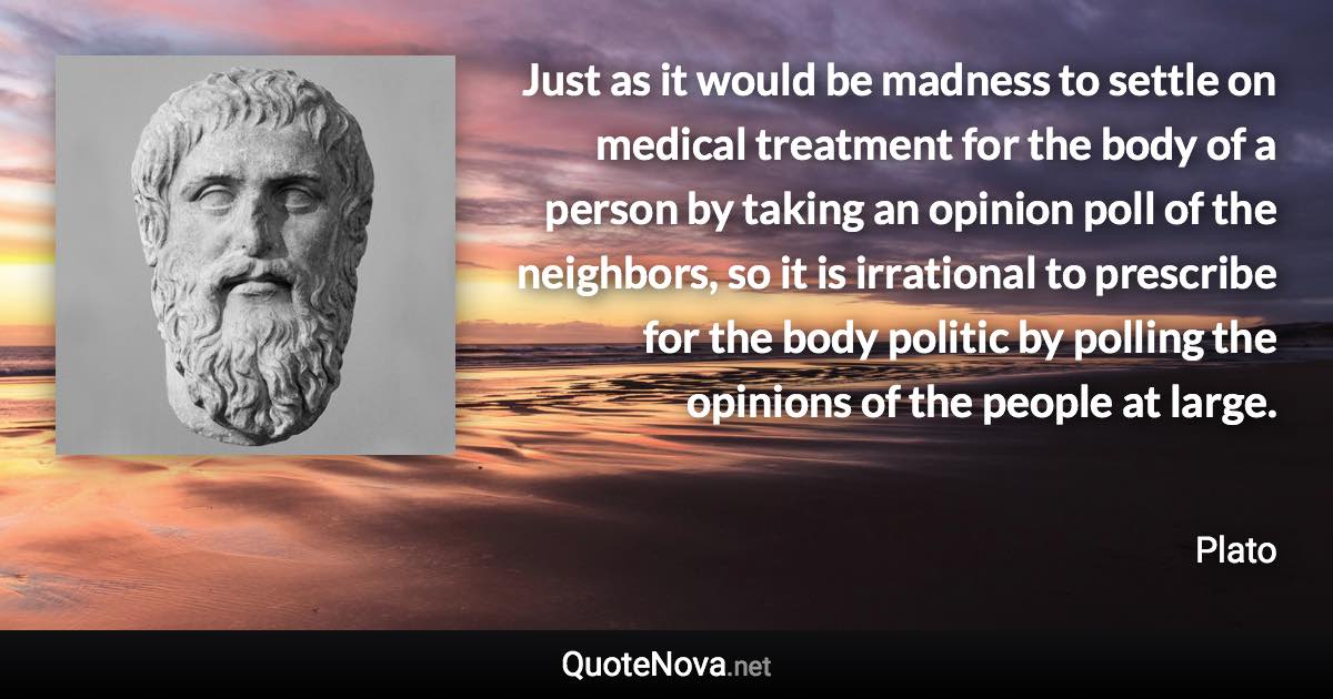 Just as it would be madness to settle on medical treatment for the body of a person by taking an opinion poll of the neighbors, so it is irrational to prescribe for the body politic by polling the opinions of the people at large. - Plato quote