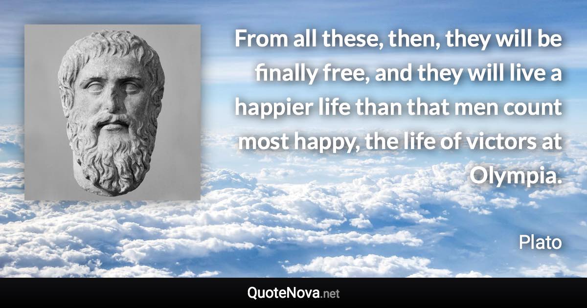 From all these, then, they will be finally free, and they will live a happier life than that men count most happy, the life of victors at Olympia. - Plato quote