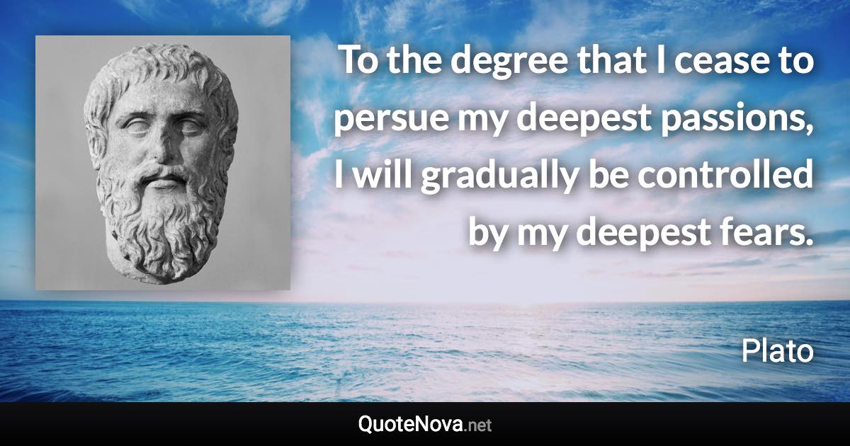 To the degree that I cease to persue my deepest passions, I will gradually be controlled by my deepest fears. - Plato quote
