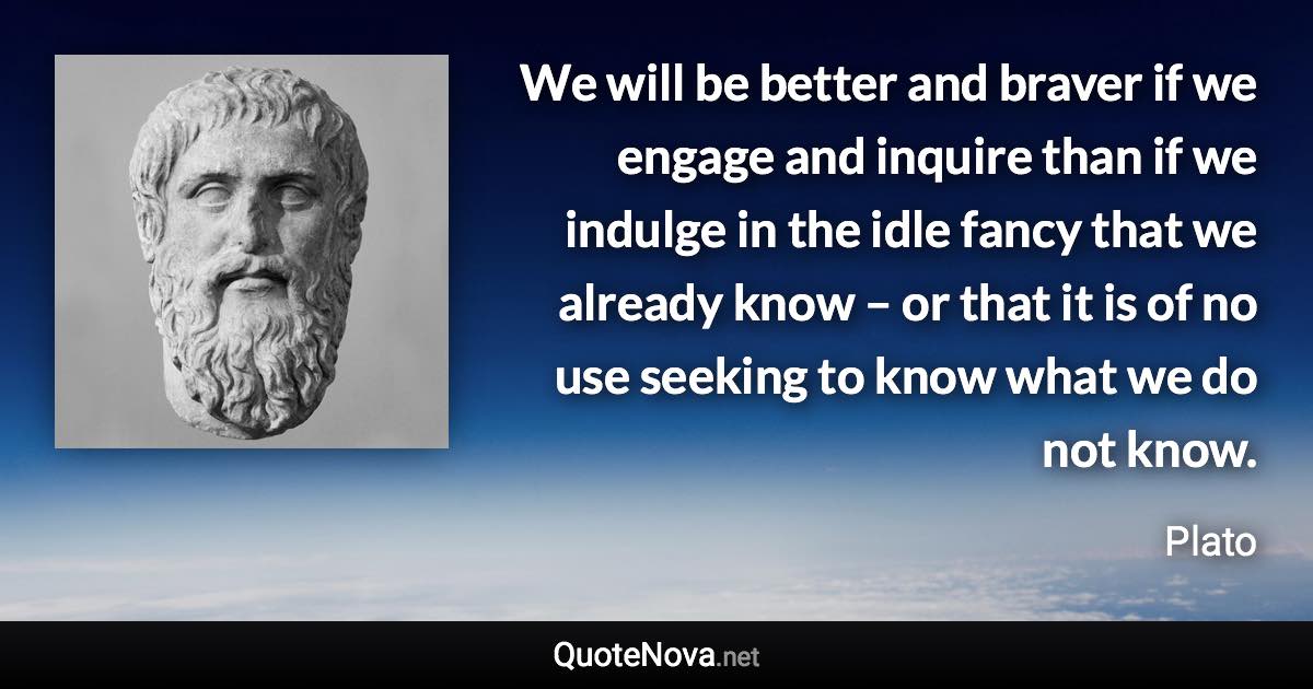 We will be better and braver if we engage and inquire than if we indulge in the idle fancy that we already know – or that it is of no use seeking to know what we do not know. - Plato quote