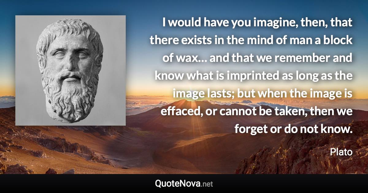 I would have you imagine, then, that there exists in the mind of man a block of wax… and that we remember and know what is imprinted as long as the image lasts; but when the image is effaced, or cannot be taken, then we forget or do not know. - Plato quote