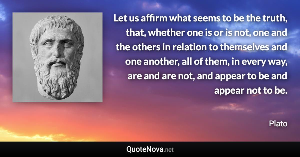 Let us affirm what seems to be the truth, that, whether one is or is not, one and the others in relation to themselves and one another, all of them, in every way, are and are not, and appear to be and appear not to be. - Plato quote