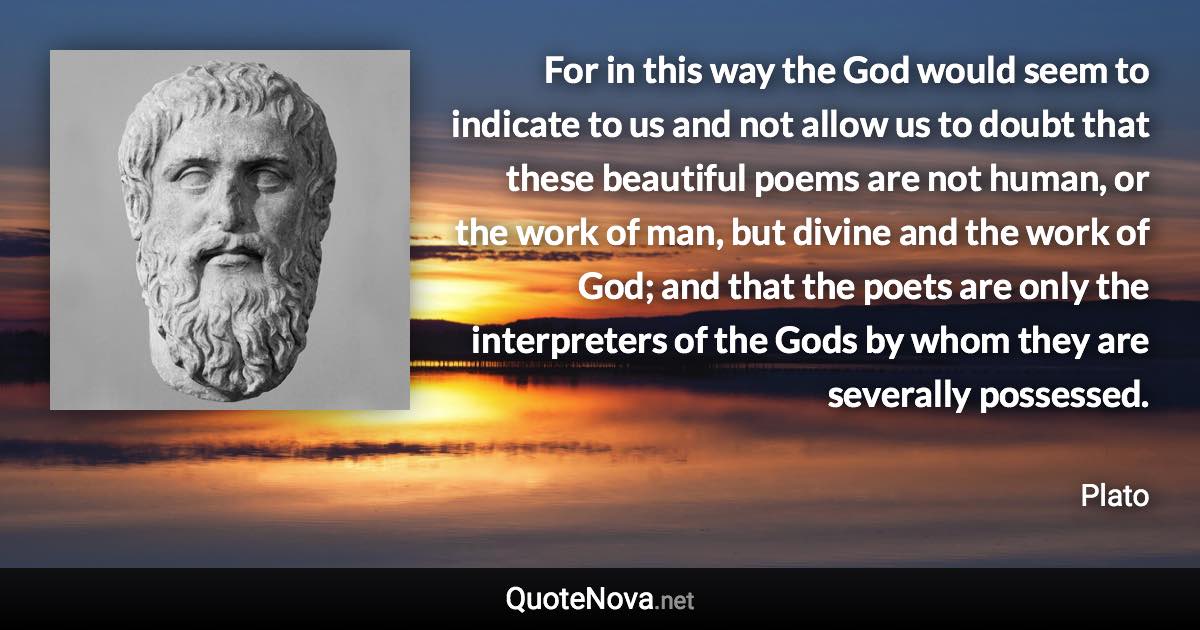 For in this way the God would seem to indicate to us and not allow us to doubt that these beautiful poems are not human, or the work of man, but divine and the work of God; and that the poets are only the interpreters of the Gods by whom they are severally possessed. - Plato quote