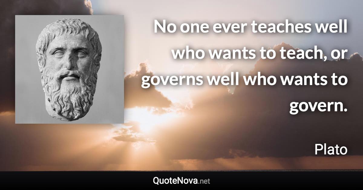 No one ever teaches well who wants to teach, or governs well who wants to govern. - Plato quote