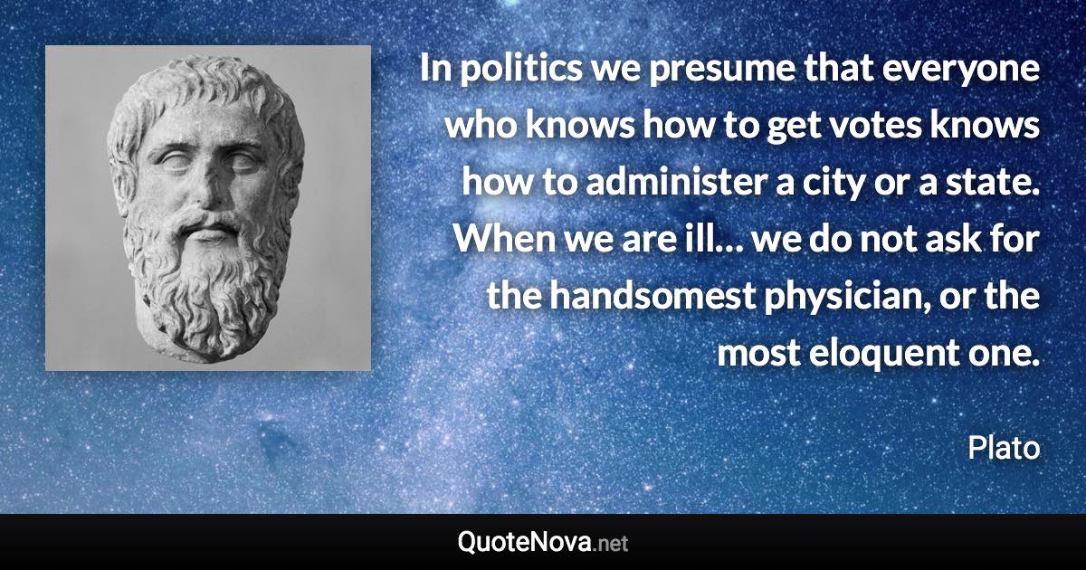 In politics we presume that everyone who knows how to get votes knows how to administer a city or a state. When we are ill… we do not ask for the handsomest physician, or the most eloquent one. - Plato quote