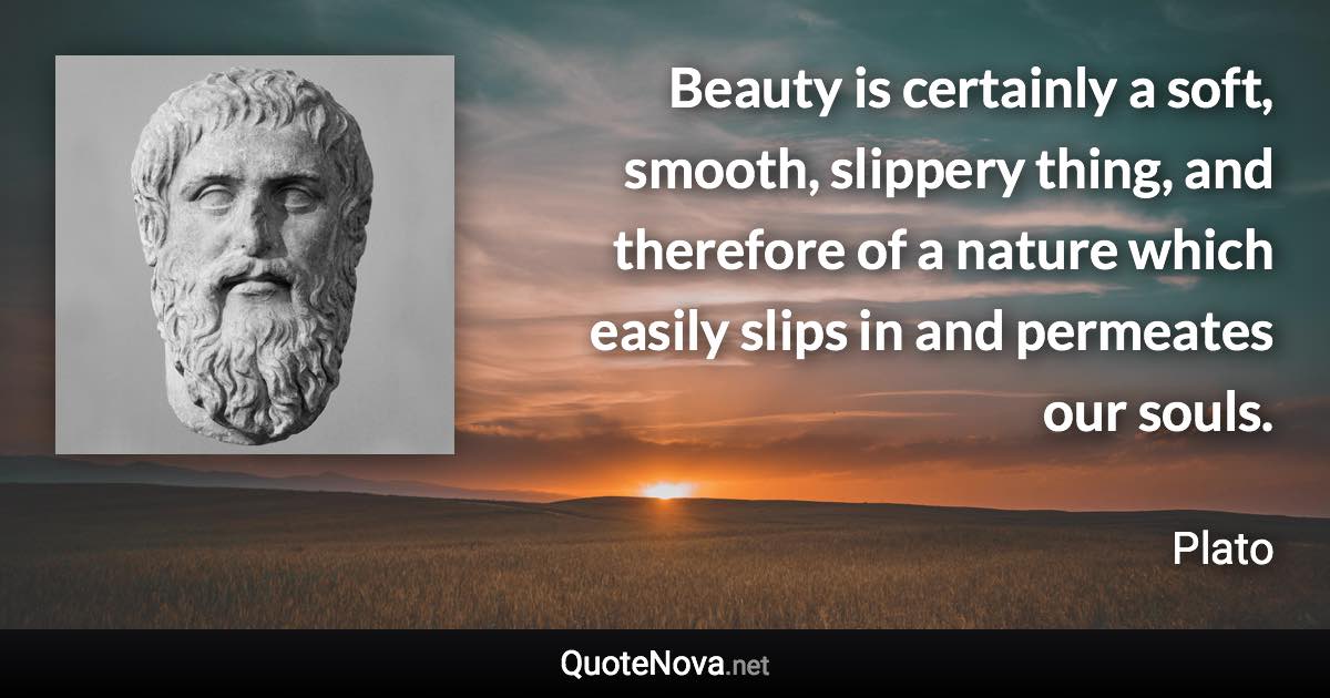 Beauty is certainly a soft, smooth, slippery thing, and therefore of a nature which easily slips in and permeates our souls. - Plato quote