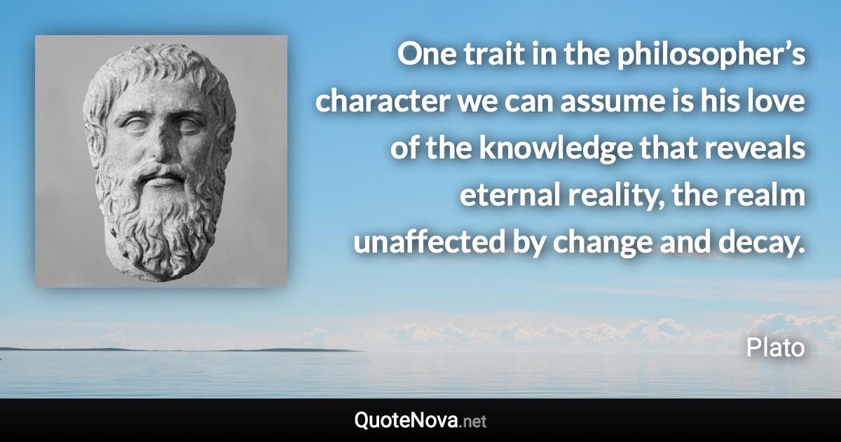 One trait in the philosopher’s character we can assume is his love of the knowledge that reveals eternal reality, the realm unaffected by change and decay. - Plato quote