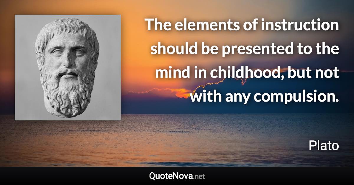 The elements of instruction should be presented to the mind in childhood, but not with any compulsion. - Plato quote