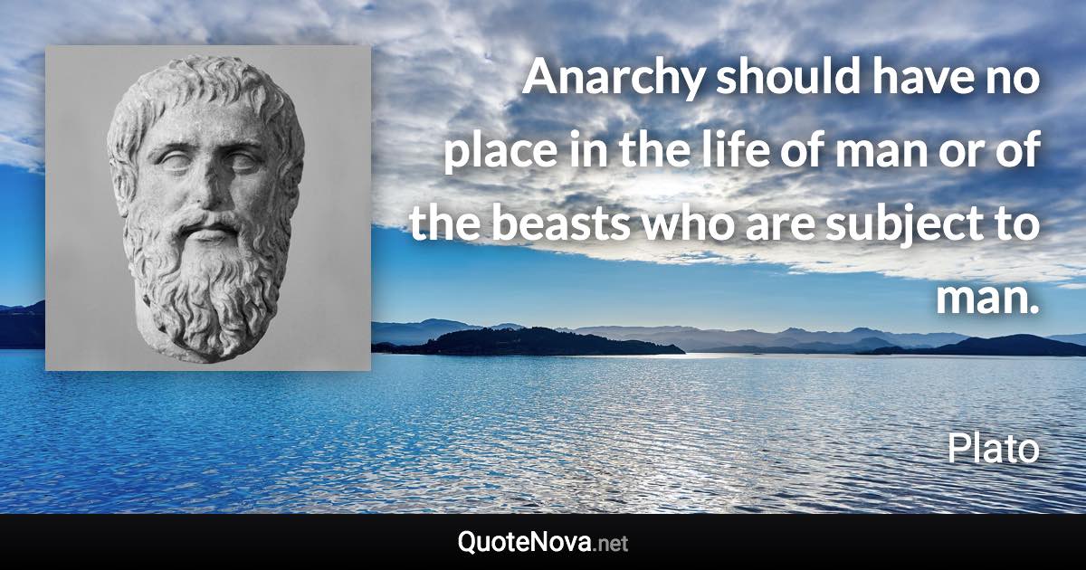 Anarchy should have no place in the life of man or of the beasts who are subject to man. - Plato quote