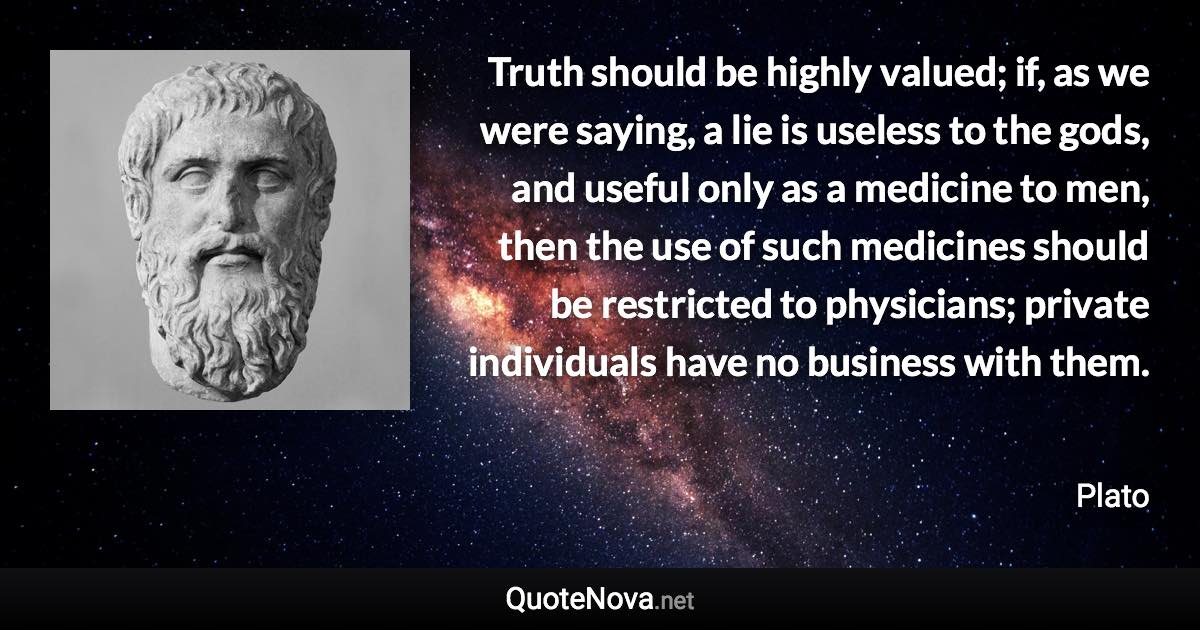 Truth should be highly valued; if, as we were saying, a lie is useless to the gods, and useful only as a medicine to men, then the use of such medicines should be restricted to physicians; private individuals have no business with them. - Plato quote