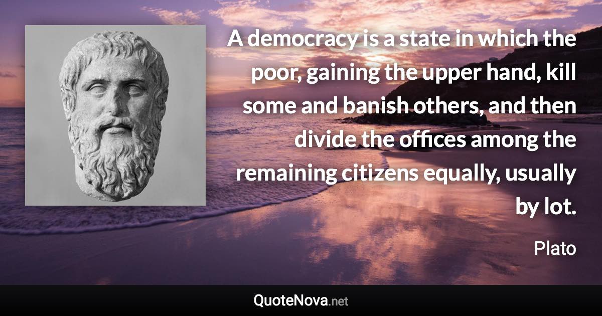 A democracy is a state in which the poor, gaining the upper hand, kill some and banish others, and then divide the offices among the remaining citizens equally, usually by lot. - Plato quote