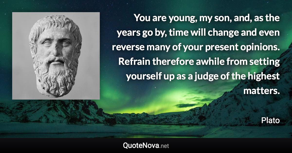 You are young, my son, and, as the years go by, time will change and even reverse many of your present opinions. Refrain therefore awhile from setting yourself up as a judge of the highest matters. - Plato quote