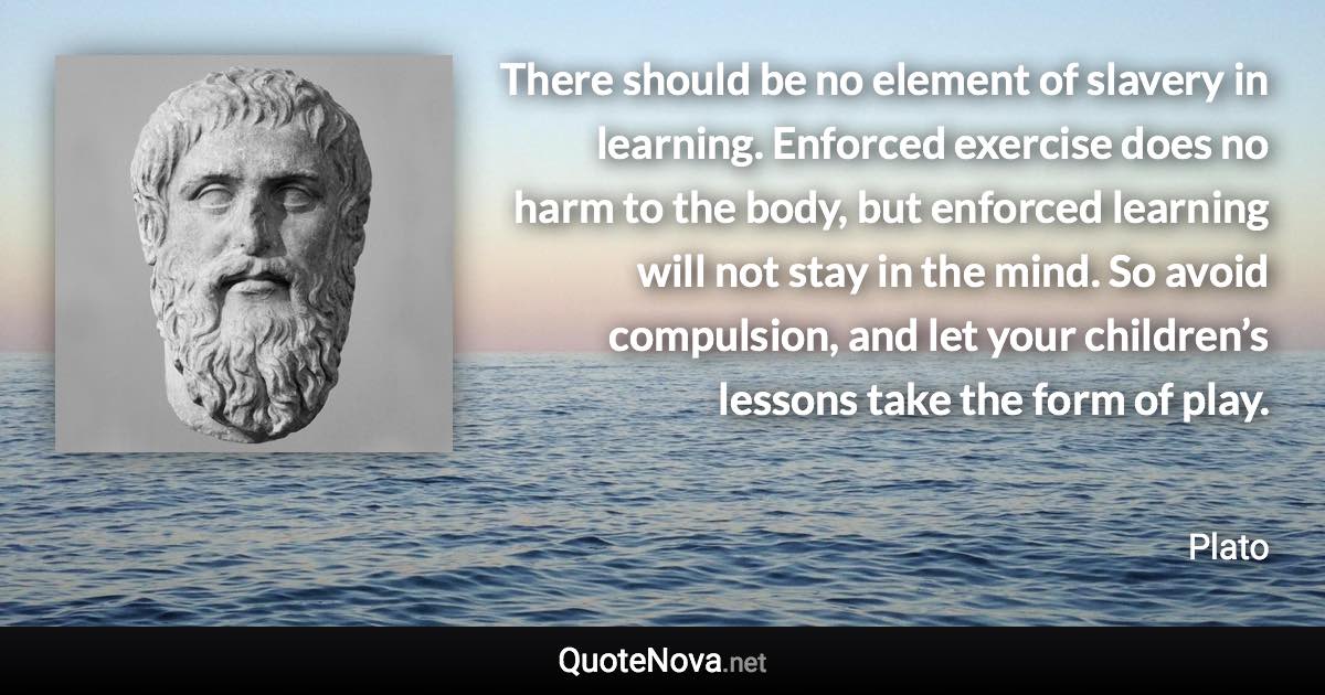 There should be no element of slavery in learning. Enforced exercise does no harm to the body, but enforced learning will not stay in the mind. So avoid compulsion, and let your children’s lessons take the form of play. - Plato quote