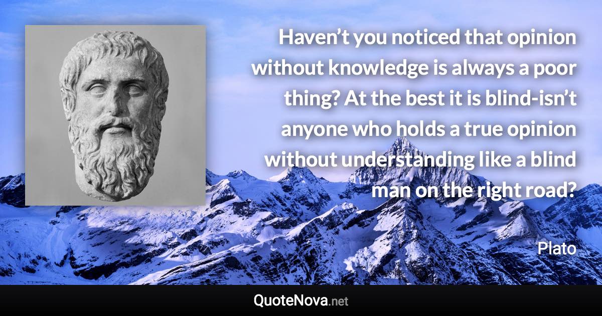 Haven’t you noticed that opinion without knowledge is always a poor thing? At the best it is blind-isn’t anyone who holds a true opinion without understanding like a blind man on the right road? - Plato quote