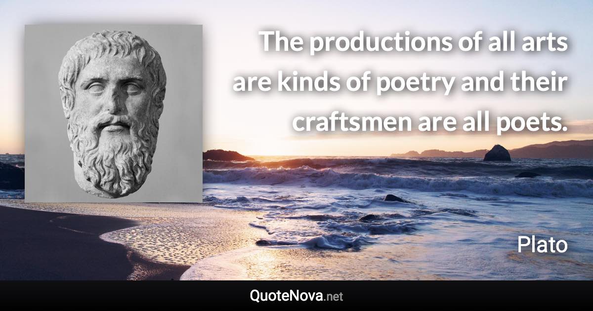 The productions of all arts are kinds of poetry and their craftsmen are all poets. - Plato quote