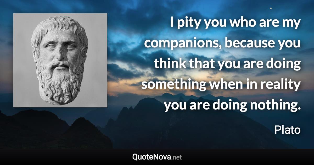 I pity you who are my companions, because you think that you are doing something when in reality you are doing nothing. - Plato quote