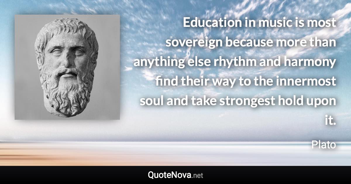 Education in music is most sovereign because more than anything else rhythm and harmony find their way to the innermost soul and take strongest hold upon it. - Plato quote