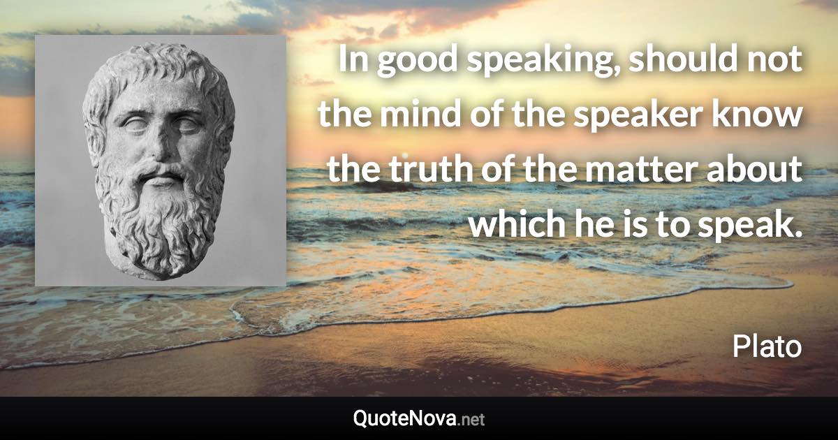 In good speaking, should not the mind of the speaker know the truth of the matter about which he is to speak. - Plato quote