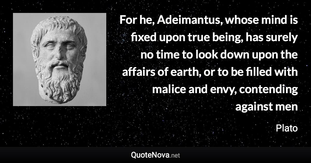 For he, Adeimantus, whose mind is fixed upon true being, has surely no time to look down upon the affairs of earth, or to be filled with malice and envy, contending against men - Plato quote