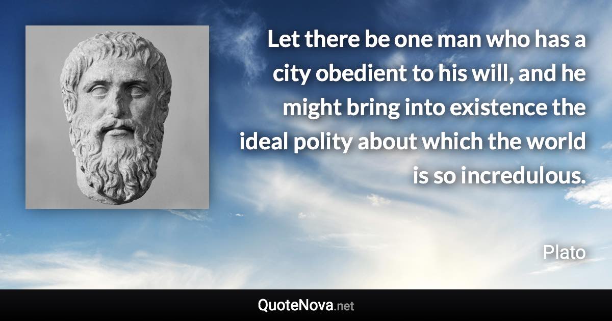 Let there be one man who has a city obedient to his will, and he might bring into existence the ideal polity about which the world is so incredulous. - Plato quote