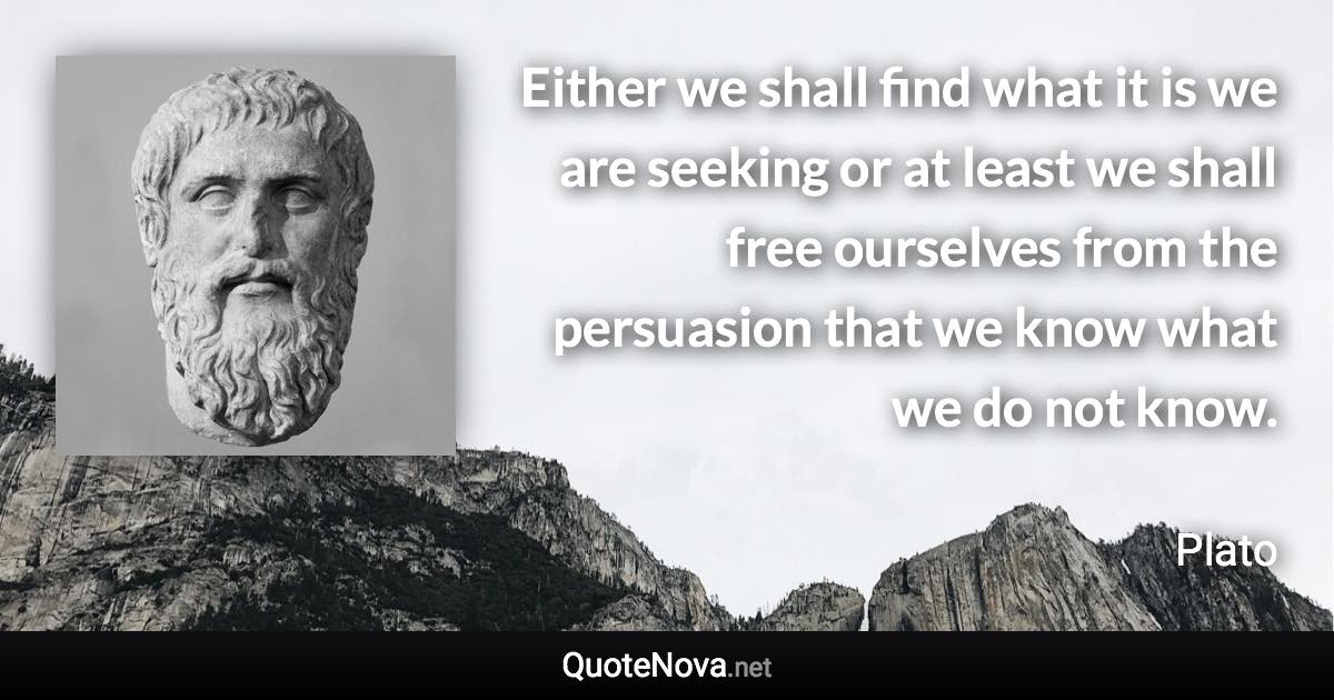 Either we shall find what it is we are seeking or at least we shall free ourselves from the persuasion that we know what we do not know. - Plato quote