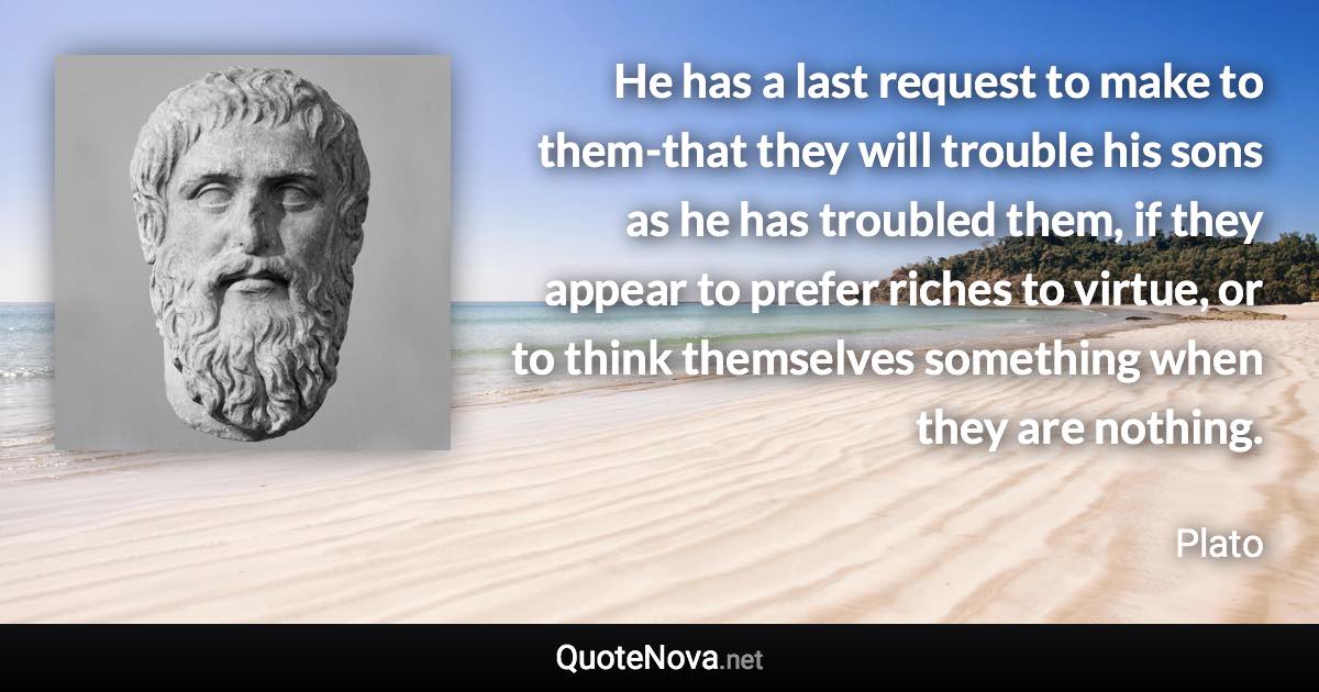 He has a last request to make to them-that they will trouble his sons as he has troubled them, if they appear to prefer riches to virtue, or to think themselves something when they are nothing. - Plato quote