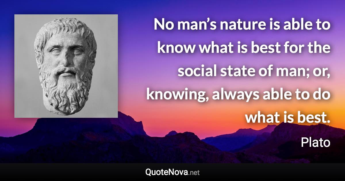 No man’s nature is able to know what is best for the social state of man; or, knowing, always able to do what is best. - Plato quote