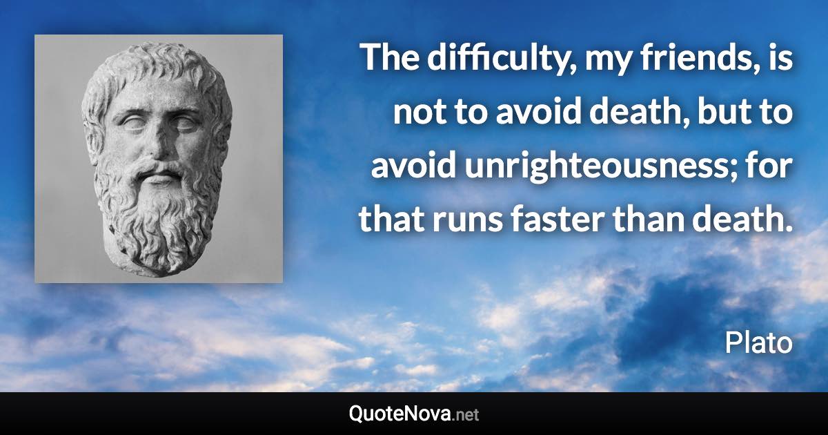 The difficulty, my friends, is not to avoid death, but to avoid unrighteousness; for that runs faster than death. - Plato quote