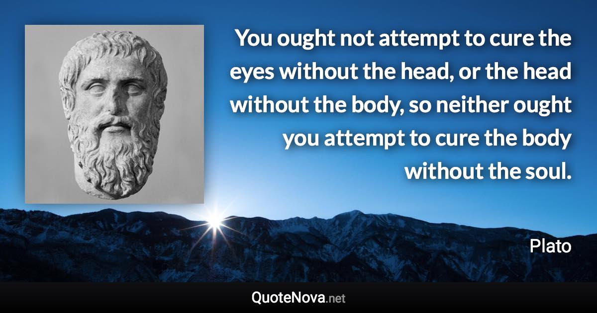 You ought not attempt to cure the eyes without the head, or the head without the body, so neither ought you attempt to cure the body without the soul. - Plato quote