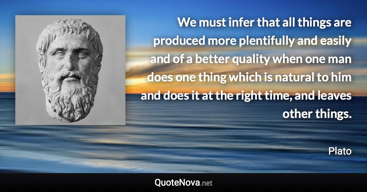 We must infer that all things are produced more plentifully and easily and of a better quality when one man does one thing which is natural to him and does it at the right time, and leaves other things. - Plato quote