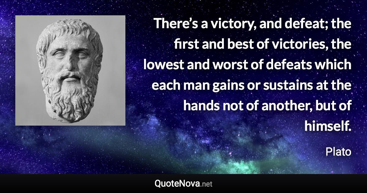 There’s a victory, and defeat; the first and best of victories, the lowest and worst of defeats which each man gains or sustains at the hands not of another, but of himself. - Plato quote
