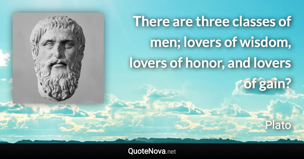 There are three classes of men; lovers of wisdom, lovers of honor, and lovers of gain? - Plato quote