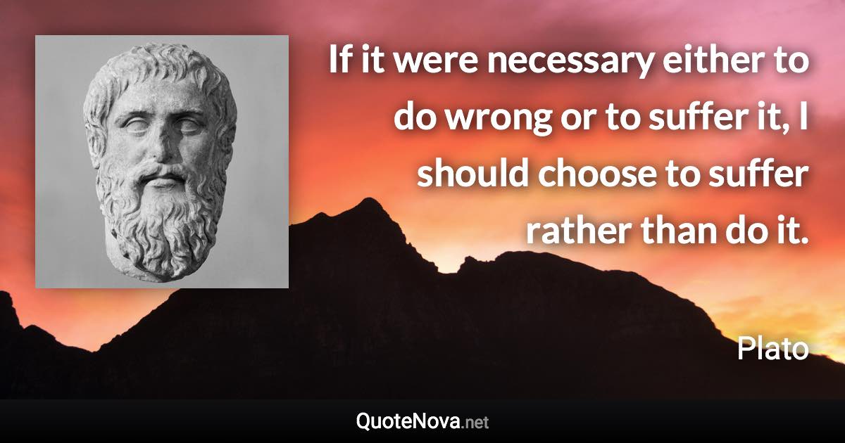 If it were necessary either to do wrong or to suffer it, I should choose to suffer rather than do it. - Plato quote