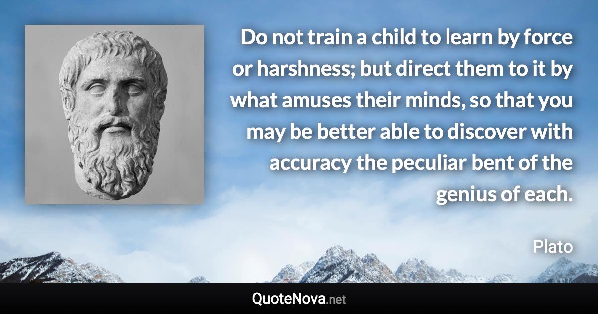 Do not train a child to learn by force or harshness; but direct them to it by what amuses their minds, so that you may be better able to discover with accuracy the peculiar bent of the genius of each. - Plato quote