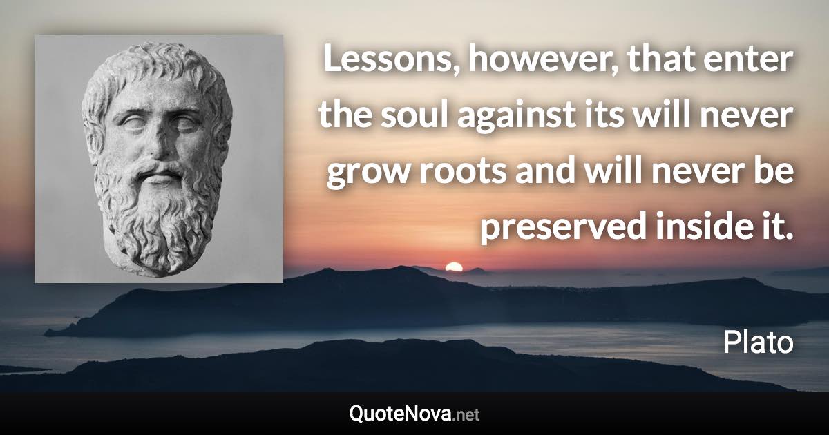 Lessons, however, that enter the soul against its will never grow roots and will never be preserved inside it. - Plato quote