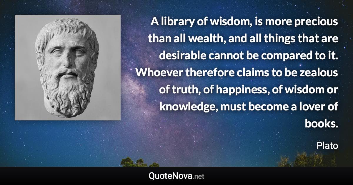 A library of wisdom, is more precious than all wealth, and all things that are desirable cannot be compared to it. Whoever therefore claims to be zealous of truth, of happiness, of wisdom or knowledge, must become a lover of books. - Plato quote