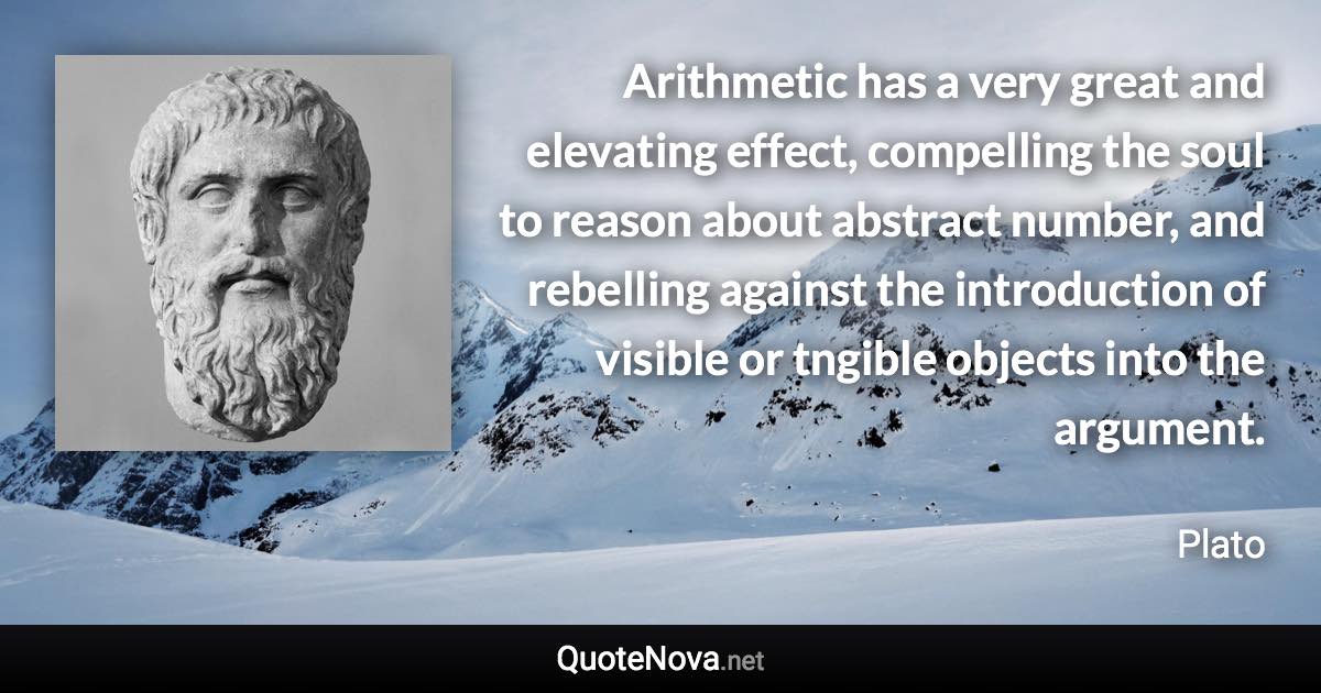 Arithmetic has a very great and elevating effect, compelling the soul to reason about abstract number, and rebelling against the introduction of visible or tngible objects into the argument. - Plato quote