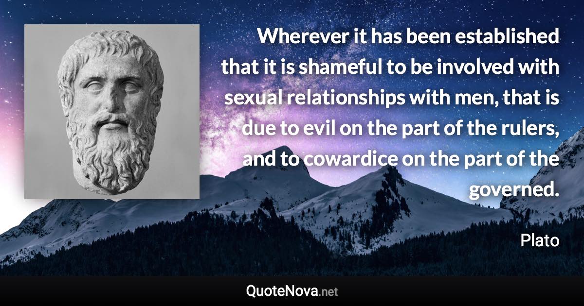 Wherever it has been established that it is shameful to be involved with sexual relationships with men, that is due to evil on the part of the rulers, and to cowardice on the part of the governed. - Plato quote