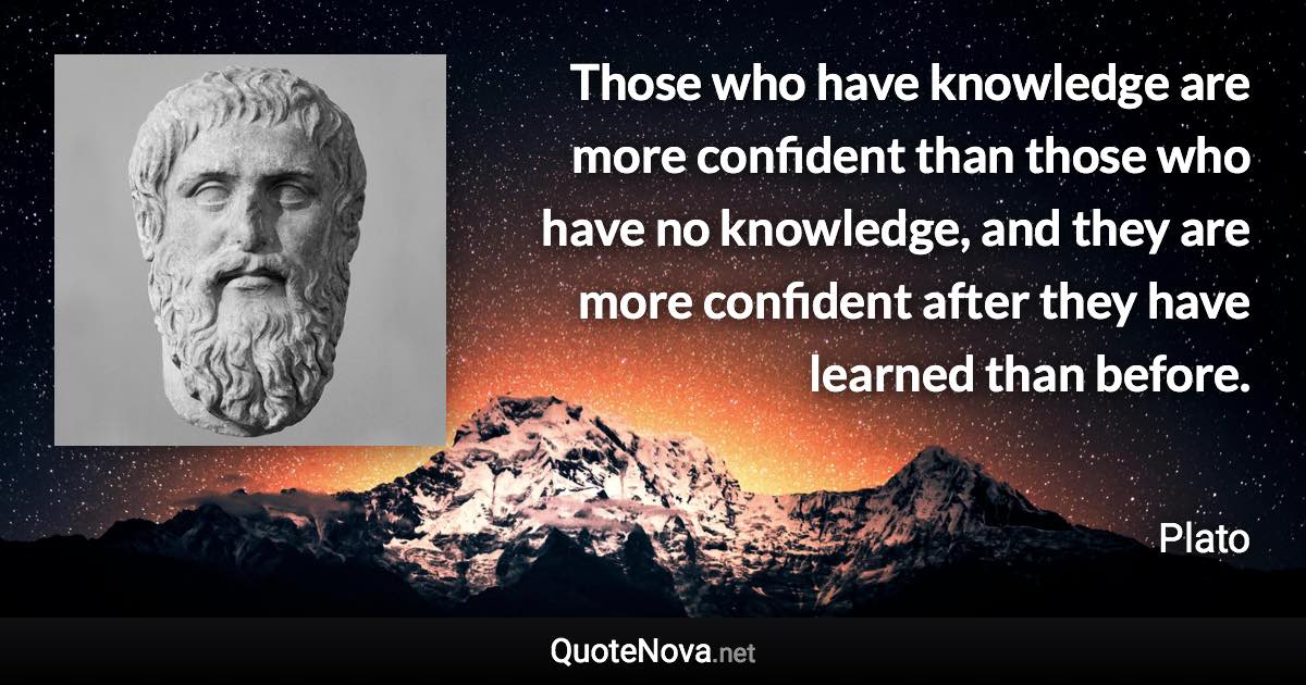 Those who have knowledge are more confident than those who have no knowledge, and they are more confident after they have learned than before. - Plato quote
