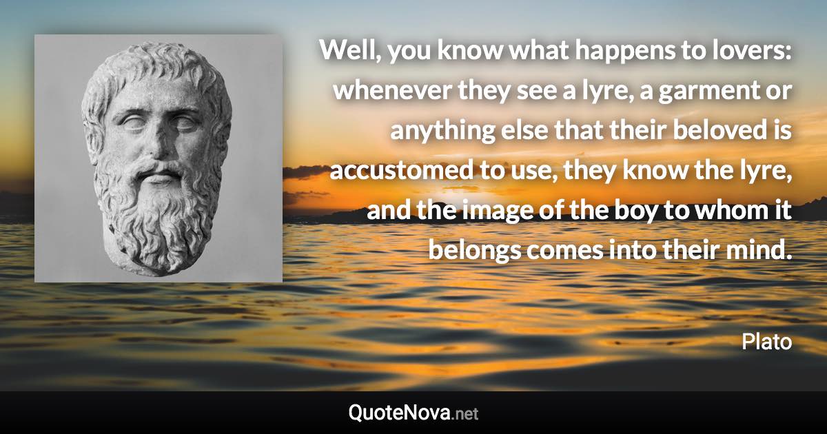 Well, you know what happens to lovers: whenever they see a lyre, a garment or anything else that their beloved is accustomed to use, they know the lyre, and the image of the boy to whom it belongs comes into their mind. - Plato quote