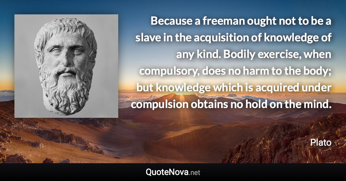 Because a freeman ought not to be a slave in the acquisition of knowledge of any kind. Bodily exercise, when compulsory, does no harm to the body; but knowledge which is acquired under compulsion obtains no hold on the mind. - Plato quote