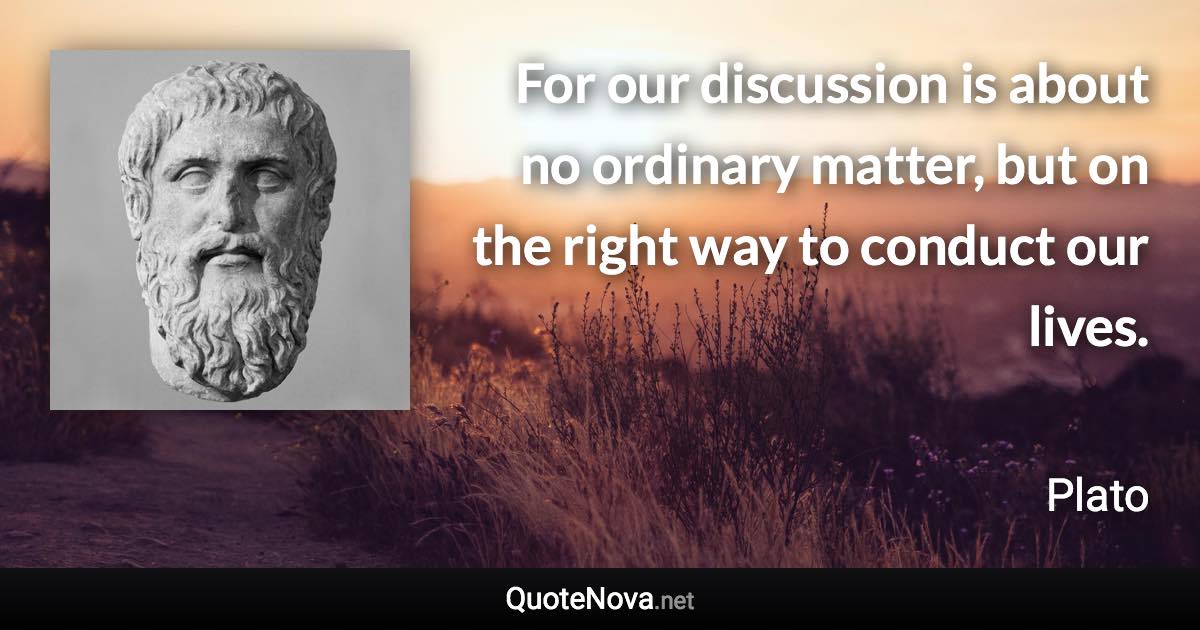 For our discussion is about no ordinary matter, but on the right way to conduct our lives. - Plato quote